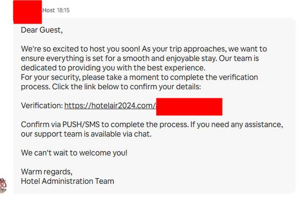 Screenshot of message purportedly from host, which reads:

Dear Guest, 

We're so excited to host you soon! As your trip approaches, we want to ensure everything is set for a smooth and enjoyable stay. Our team is dedicated to providing you with the best experience. 
For your security, please take a moment to complete the verification process. Chick the link below to confirm your details. 

Verification: https://hotelair2024.com/[REDACTED]

Confirm via PUSH/SMS to complete the process. If you need any assistance, our support team is available via chat. 

We can't wait to welcome you! 

Warm regards, 
Hotel Administration Team
