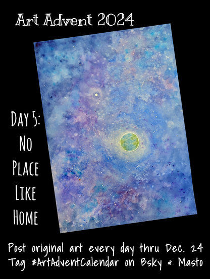 A large watercolor painting of space, in fantasy blues and purples. Near the middle is planet Earth, shrouded in clouds and surrounded by a bright ring of atmosphere. To the upper left of it is the moon, glowing tiny and white. To the lower left is the small rusty red dot of Mars in the distance. The image is surrounded by text reading: “Art Advent 2024 Day 5: No Place Like Home 
Post original art every day thru Dec. 24 Tag #ArtAdventCalendar on Bsky & Masto”
