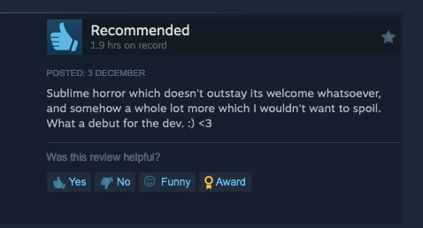 Steam review: Sublime horror which doesn't outstay its welcome whatsoever, and somehow a whole lot more which I wouldn't want to spoil. What a debut for the dev. :) <3