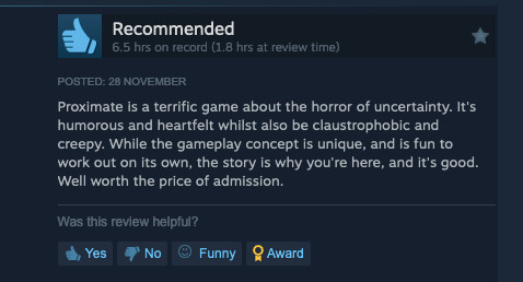 Steam review: Proximate is a terrific game about the horror of uncertainty. It's humorous and heartfelt whilst also be claustrophobic and creepy. While the gameplay concept is unique, and is fun to work out on its own, the story is why you're here, and it's good. Well worth the price of admission.