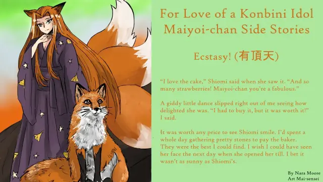 Ecstasy! (有頂天)
By Nara Moore
Art Mai-sensei

Image: Maiyoi-chan (舞宵ちゃん). A kitsune woman is standing behind a kitsune. The woman has three bushy tails, fox ears, and a purple kimono with a star and comet pattern. She has pronounced slanted fox eyes.

Quote: “I love the cake,” Shiomi said when she saw it. “And so many strawberries! Maiyoi-chan you’re a fabulous.”

A giddy little dance slipped right out of me seeing how delighted she was. “I had to buy it, but it was worth it!” I said.

It was worth any price to see Shiomi smile. I’d spent a whole day gathering pretty stones to pay the baker. They were the best I could find. I wish I could have seen her face the next day when she opened her till. I bet it wasn’t as sunny as Shiomi’s.
