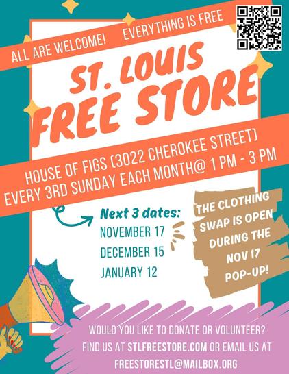 Flyer that reads:

All are welcome! Everything is free!

St. Louis Free Store

House of Figs (3022 Cherokee Street)
Every 3rd Sunday Each Month @ 1pm-3pm

Would you like to donate or volunteer?
Find us at STLFREESTORE.COM or freestorestl@mailbox.org