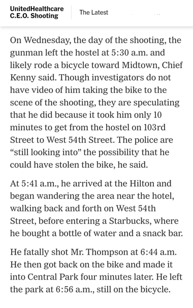 Unitedhealthcare CEO murder:

On Wednesday, the day of the shooting, the gunman left a  hostel at 5:30 a.m. and likely rode a bicycle toward Midtown, Chief Kenny said. Though investigators do not have video of him taking the bike to the scene of the shooting, they are speculating that he did because it took him only 10 minutes to get from the hostel on 103rd Street to West 54th Street. The police are “still looking into” the possibility that he could have stolen the bike, he said.

At 5:41 a.m., he arrived at the Hilton and began wandering the area near the hotel, walking back and forth on West 54th Street, before entering a Starbucks, where he bought a bottle of water and a snack bar. He fatally shot Mr. Thompson at 6:44 a.m. He then got back on the bike and made it into Central Park four minutes later. He left the park at 6:56 a.m., still on the bicycle.