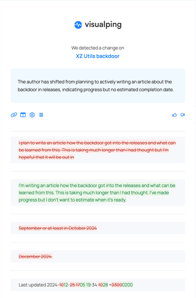 visualping screenshot:

We detected a change on
XZ Utils backdoor

REMOVED: I plan to write an article how the backdoor got into the releases and what can be learned from this. This is taking much longer than I had thought but i'm nopeful that it will be out in September or atleast in October 2024

REMOVED: December 2024.

ADDED: I’m writing an article how the backdoor got into the releases and what can be learned from this. This is taking much longer than I had thought. I've made progress but I don't want to estimate when it's ready.