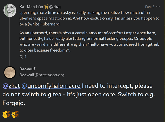 screenshot of two posts in a mastodon thread

The first post reads: spending more time on bsky is really making me realize how much of an ubernerd space mastodon is. And how exclusionary it is unless you happen to be a (white!) ubernerd.

As an ubernerd, there's obvs a certain amount of comfort I experience here, but honestly, I also really like talking to normal fucking people. Or people who are weird in a different way than "hello have you considered from github to gitea because freedom?".

The second post reads: @zkat @uncomfyhalomacro I need to intercept, please do not switch to gitea - it's just open core. Switch to e.g. Forgejo.

:ablobcatwave: :blobcatpeek: