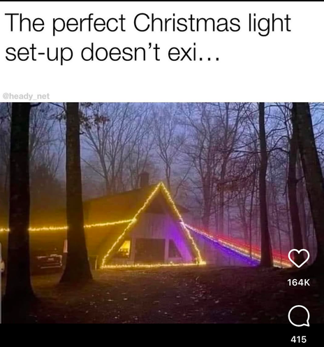 “the perfect Christmas light set up doesn’t exi….”

Picture of an A frame house in the woods done up like the cover of Pink Floyd’s Dark Side of the Moon, with a straight yellow christmas light string coming in on the left, the house done with a yellow triangle of christmas lights, and a rainbow coming out from the right side. The house is in the woods in twilight