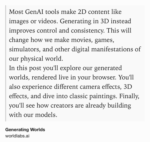 Text Shot: Most GenAI tools make 2D content like images or videos. Generating in 3D instead improves control and consistency. This will change how we make movies, games, simulators, and other digital manifestations of our physical world.
In this post you'll explore our generated worlds, rendered live in your browser. You'll also experience different camera effects, 3D effects, and dive into classic paintings. Finally, you'll see how creators are already building with our models.
