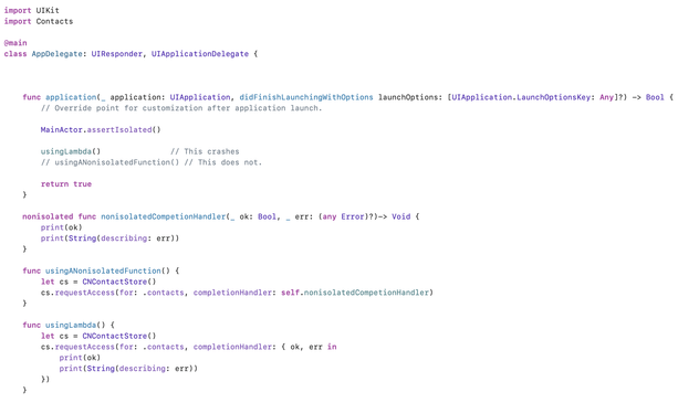 Code:

import UIKit
import Contacts

@main
class AppDelegate: UIResponder, UIApplicationDelegate {



    func application(_ application: UIApplication, didFinishLaunchingWithOptions launchOptions: [UIApplication.LaunchOptionsKey: Any]?) -> Bool {
        // Override point for customization after application launch.
        
        MainActor.assertIsolated()
        
        usingLambda()               // This crashes
        // usingANonisolatedFunction() // This does not.

        return true
    }

    nonisolated func nonisolatedCompetionHandler(_ ok: Bool, _ err: (any Error)?)-> Void {
        print(ok)
        print(String(describing: err))
    }

    func usingANonisolatedFunction() {
        let cs = CNContactStore()
        cs.requestAccess(for: .contacts, completionHandler: self.nonisolatedCompetionHandler)
    }

    func usingLambda() {
        let cs = CNContactStore()
        cs.requestAccess(for: .contacts, completionHandler: { ok, err in
            print(ok)
            print(String(describing: err))
        })
    }