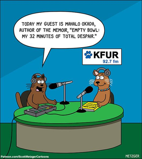 METZGER  cartoon showing one radio host cat interviewing an author cat, and the words "TODAY MY GUEST IS MAHALO OKADA, AUTHOR OF THE MEMOIR, “EMPTY BOWL: MY 32 MINUTES OF TOTAL DESPAIR.” 
A sign on the wall brands the station as KFUR 92.7 fm