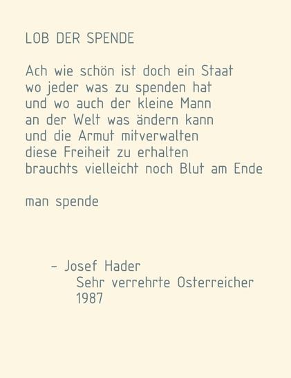 LOB DER SPENDE

Ach wie schön ist doch ein Staat
wo jeder was zu spenden hat
und wo auch der kleine Mann
an der Welt was ändern kann
und die Armut mitverwalten
diese Freiheit zu erhalten
brauchts vielleicht noch Blut am Ende

man spende


- Josef Hader, Sehr verrehrte Osterreicher 1987