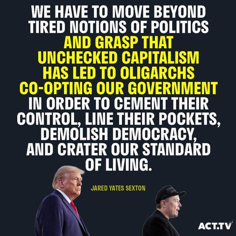 WE HAVE TO MOVE BEYOND TIRED NOTIONS OF POLITICS AND GRASP THAT UNCHECKED CAPITALISM HAS LED TO OLIGARCHS CO-OPTING OUR GOVERNMENT IN ORDER TO CEMENT THEIR CONTROL, LINE THEIR POCKETS, DEMOLISH DEMOCRACY AND CRATER OUR STANDARD OF LIVING. 

-JARED YATES SEXTON
