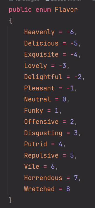 C# Enum named "Flavor" with the following values, ranging from a numeric representation of -6 to 8:
Heavenly, Delicious, Exquisite, Lovely, Delightful, Pleasant, Neutral, Funky, Offensive, Disgusting, Putrid, Repulsive, Vile, Horrendous, Wretched