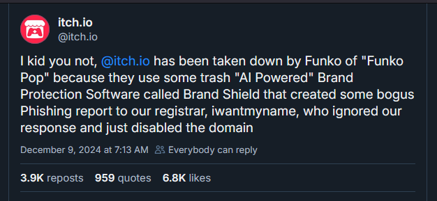 I kid you not, 
@itch.io
 has been taken down by Funko of "Funko Pop" because they use some trash "AI Powered" Brand Protection Software called Brand Shield that created some bogus Phishing report to our registrar, iwantmyname, who ignored our response and just disabled the domain