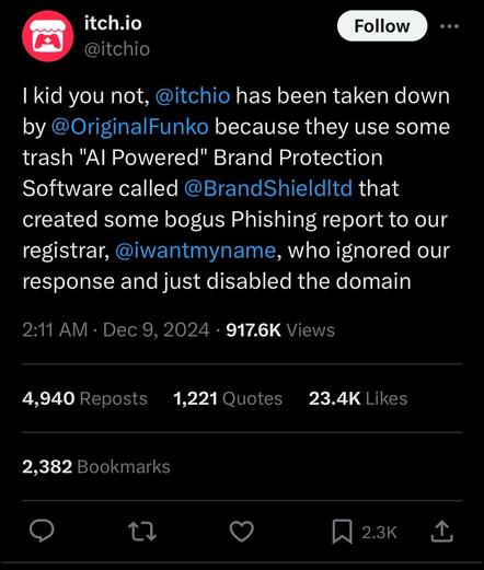 I kid you not, 
@itchio
 has been taken down by 
@OriginalFunko
 because they use some trash "AI Powered" Brand Protection Software called 
@BrandShieldltd
 that created some bogus Phishing report to our registrar, 
@iwantmyname
, who ignored our response and just disabled the domain