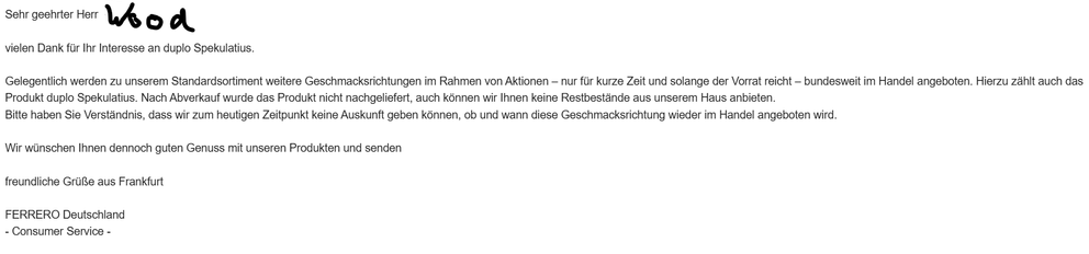 Screenshot einer Email mit folgendem Inhalt:
Sehr geehrter Herr Wood

vielen Dank für Ihr Interesse an duplo Spekulatius.

Gelegentlich werden zu unserem Standardsortiment weitere Geschmacksrichtungen im Rahmen von Aktionen — nur für kurze Zeit und solange der Vorrat reicht — bundesweit im Handel angeboten. Hierzu zählt auch das Produkt duplo Spekulatius. Nach Abverkauf wurde das Produkt nicht nachgeliefert, auch können wir Ihnen keine Restbestande aus unserem Haus anbieten.

Bitte haben Sie Verständnis, dass wir zum heutigen Zeitpunkt keine Auskunft geben können, ob und wann diese Geschmacksrichtung wieder im Handel angeboten wird.

Wir wünschen Ihnen dennoch guten Genuss mit unseren Produkten und senden

freundliche GrüRe aus Frankfurt

FERRERO Deutschland

- Consumer Service -