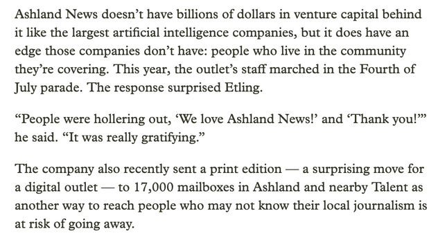 Ashland News doesn’t have billions of dollars in venture capital behind it like the largest artificial intelligence companies, but it does have an edge those companies don’t have: people who live in the community they’re covering. This year, the outlet’s staff marched in the Fourth of July parade. The response surprised Etling.

“People were hollering out, ‘We love Ashland News!’ and ‘Thank you!’” he said. “It was really gratifying.”

The company also recently sent a print edition — a surprising move for a digital outlet — to 17,000 mailboxes in Ashland and nearby Talent as another way to reach people who may not know their local journalism is at risk of going away.