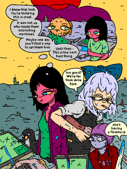 Mage, Cirno, Penguin, Fosschild and OpenBlade are standing over recently slain MATA_Bots.

Mage looks melancholic and remembers a moment from her childhood.

***

Flashback: Girl and Puffy stand over recently slain MATA_Bots.

FlashbackPuffy: "I know that look. You're thinking this is cruel. It was not us who turned them into killing machines. Maybe one day you'll find a way to set them free... Until then - this is the next best thing."

***

Mage, Cirno, Penguin, Fosschild and OpenBlade are standing over recently slain MATA_Bots.

Cirno, holding an antique rifle, to Mage: "You good? We're far from done here."

Fosschild stands by, holding OpenBlade.

OpenBlade: "She's having a flashback."