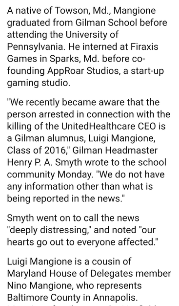 A native of Towson, Md., Mangione graduated from Gilman School before attending the University of Pennsylvania. He interned at Firaxis Games in Sparks, Md. before co- founding AppRoar Studios, a start-up gaming studio.

"We recently became aware that the person arrested in connection with the killing of the UnitedHealthcare CEO is a Gilman alumnus, Luigi Mangione, Class of 2016," Gilman Headmaster Henry P. A. Smyth wrote to the school community Monday. "We do not have any information other than what is being reported in the news."

Smyth went on to call the news "deeply distressing," and noted "our hearts go out to everyone affected." Luigi Mangione is a cousin of Maryland House of Delegates member Nino Mangione, who represents Baltimore County in Annapolis.