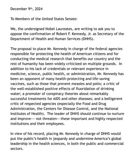 December 9th, 2024
To Members of the United States Senate:
We, the undersigned Nobel Laureates, are writing to ask you to oppose the confirmation of Robert F. Kennedy, Jr. as Secretary of the Department of Health and Human Services (DHHS).
The proposal to place Mr. Kennedy in charge of the federal agencies responsible for protecting the health of American citizens and for conducting the medical research that benefits our country and the rest of humanity has been widely criticized on multiple grounds. In addition to his lack of credentials or relevant experience in medicine, science, public health, or administration, Mr. Kennedy has been an opponent of many health-protecting and life-saving vaccines, such as those that prevent measles and polio; a critic of the well-established positive effects of fluoridation of drinking water; a promoter of conspiracy theories about remarkably successful treatments for AIDS and other diseases; and a belligerent critic of respected agencies (especially the Food and Drug Administration, the Centers for Disease Control, and the National Institutes of Health). The leader of DHHS should continue to nurture and improve--- not threaten---these important and highly respected institutions and their employees.
In view of his record, placing Mr. Kennedy in charge of DHHS would put the public's health in jeopardy and undermine America's global leadership in the health sciences, in both the public and commercial sectors.