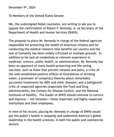 December 9th, 2024
To Members of the United States Senate:
We, the undersigned Nobel Laureates, are writing to ask you to oppose the confirmation of Robert F. Kennedy, Jr. as Secretary of the Department of Health and Human Services (DHHS).
The proposal to place Mr. Kennedy in charge of the federal agencies responsible for protecting the health of American citizens and for conducting the medical research that benefits our country and the rest of humanity has been widely criticized on multiple grounds. In addition to his lack of credentials or relevant experience in medicine, science, public health, or administration, Mr. Kennedy has been an opponent of many health-protecting and life-saving vaccines, such as those that prevent measles and polio; a critic of the well-established positive effects of fluoridation of drinking water; a promoter of conspiracy theories about remarkably successful treatments for AIDS and other diseases; and a belligerent critic of respected agencies (especially the Food and Drug Administration, the Centers for Disease Control, and the National Institutes of Health). The leader of DHHS should continue to nurture and improve--- not threaten---these important and highly respected institutions and their employees.
In view of his record, placing Mr. Kennedy in charge of DHHS would put the public's health in jeopardy and undermine America's global leadership in the health sciences, in both the public and commercial sectors.