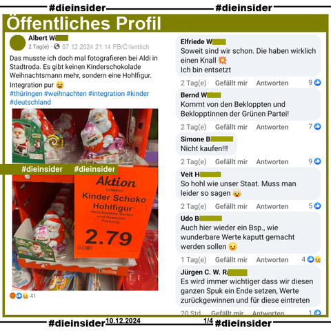 Auf einem öffentlichen Profil postet der Verfasser "Das musste ich doch mal fotografieren bei Aldi in Stadtroda. Es gibt keinen Kinderschokolade Weihnachtsmann mehr, sondern eine Hohlfigur. Integration pur. thüringen. weihnachten. Integration. Kinder. Deutschland." und teilt einen Supermarkt Aufsteller mit Ferrero Kinder Produkten und einem Aktionsschild mit "Kinder Schoko Hohlfigur. Verschiedene Sorten und Gewichte. Packung 2.79 Euro."
Bei den Ferrero Kinder Produkten handelt es sich um einen "Weihnachtsmann Hohlfigur mit Überraschungs-Ei" darin.

Wir zeigen u.a. die Kommentare "Soweit sind wir schon. Die haben wirklich einen Knall. Ich bin entsetzt.", "Kommt von den Bekloppten und Beklopptinnen der Grünen Partei!", "Nicht kaufen!", "So hohl wie unser Staat. Muss man leider so sagen.", "Auch hier wieder ein Bsp., wie wunderbare Werte kaputt gemacht werden sollen." und "Es wird immer wichtiger dass wir diesen ganzen Spuk ein Ende setzen, Werte zurückgewinnen und für diese eintreten."