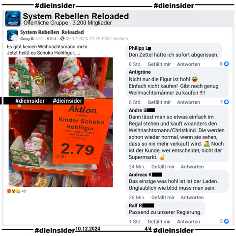 Hier zeigen wir den Post der öffentlichen Gruppe "System Rebellen Reloaded", die auch das Bild mit dem Supermarkt Aufsteller und den Ferrero Kinder Produkten und einem Aktionsschild mit "Kinder Schoko Hohlfigur. Verschiedene Sorten und Gewichte. Packung 2.79 Euro." teilen."
Hier schreibt der Verfasser "Es gibt keinen Weihnachtsmann mehr. Jetzt heißt es Schoko Hohlfigur..." dazu.

Wir zeigen u.a. die Kommentare "Den Zettel hätte ich sofort abgerissen.", "Nicht nur die Figur ist hohl. Einfach nicht kaufen! Gibt noch genug Weihnachtsmânner zu kaufen!", "Dann lässt man so etwas einfach im Regal stehen und kauft woanders den Weihnachtsmann/Christkind. Die werden schon wieder normal, wenn sie sehen, dass so nix mehr verkauft wird. Noch ist der Kunde, wer entscheidet, nicht der Supermarkt.", "Das einzige was hohl ist ist der Laden . Unglaublich wie blöd muss man sein." und "Passend zu unserer Regierung."