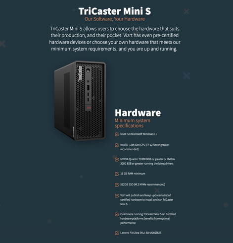 Screenshot z webu Vizrt:


TriCaster Mini S
Our Software, Your Hardware
TriCaster Mini S allows users to choose the hardware that suits their production, and their pocket. Vizrt has even pre-certified hardware devices or choose your own hardware that meets our minimum system requirements, and you are up and running. 
hardware
Minimum system specifications

Must run Microsoft Windows 11
Intel i7-12th Gen CPU (i7-12700 or greater recommended)
NVIDIA Quadro T1000 8GB or greater or NVIDIA 3050 8GB or greater running the latest drivers
16 GB RAM minimum
512GB SSD (M.2 NVMe recommended)
Vizrt will publish and keep updated a list of certified hardware to install and run TriCaster Mini S.
Customers running TriCaster Mini S on Certified hardware platforms benefits from optimal performance
Lenovo P3 Ultra SKU: 30HA002BUS