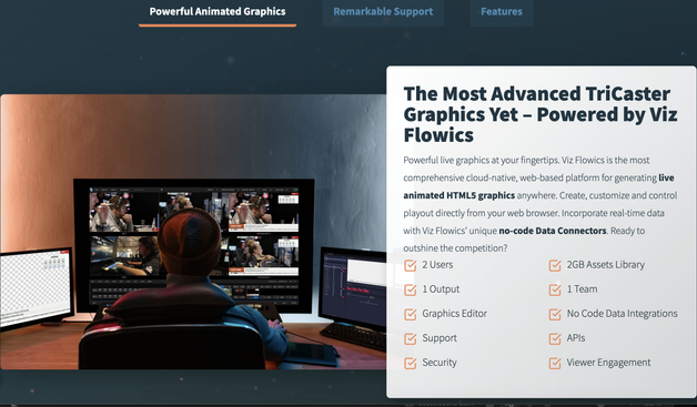 Screenshot z webu Vizrt:

The Most Advanced TriCaster Graphics Yet – Powered by Viz Flowics  

Powerful live graphics at your fingertips. Viz Flowics is the most comprehensive cloud-native, web-based platform for generating live animated HTML5 graphics anywhere. Create, customize and control playout directly from your web browser. Incorporate real-time data with Viz Flowics’ unique no-code Data Connectors. Ready to outshine the competition? 

2 Users
2GB Assets Library
1 Output
1 Team
Graphics Editor
No Code Data Integrations
Support
APIs
Security
Viewer Engagement