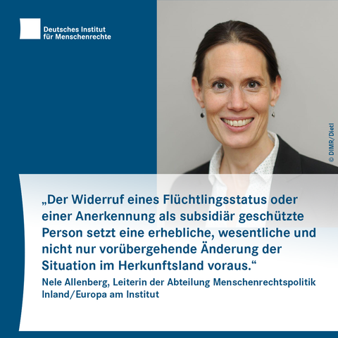 Text-Bild-Card mit dem Logo des Deutschen Instituts für Menschenrechte und dem Foto einer lächelnden Person mit Ohrringen. Darunter folgt Text:
„Der Widerruf eines Flüchtlingsstatus oder einer Anerkennung als subsidiär geschützte Person setzt eine erhebliche, wesentliche und nicht nur vorübergehende Änderung der Situation im Herkunftsland voraus.“
Nele Allenberg, Leiterin der Abteilung Menschenrechtspolitik Inland/Europa am Institut