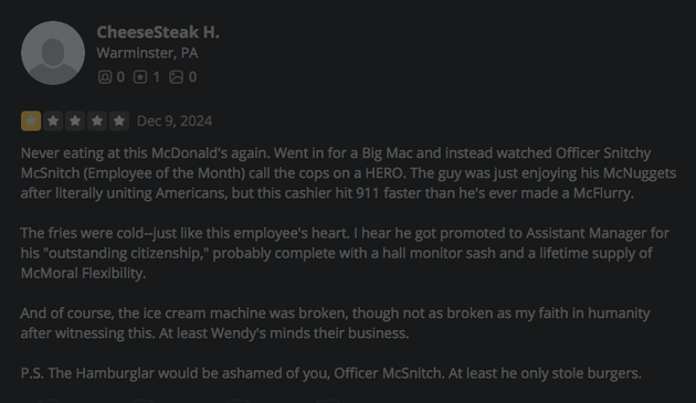 CheeseSteak H.
Warminster, PA
1

*  Dec 9, 2024 Never eating at this McDonald's again. Went in for a Big Mac and instead watched Officer Snitchy McSnitch (Employee of the Month) call the cops on a HERO. The guy was just enjoying his McNuggets after literally uniting Americans, but this cashier hit 911 faster than he's ever made a McFlurry. The fries were cold-just like this employee's heart. | hear he got promoted to Assistant Manager for his “outstanding citizenship," probably complete with a hall monitor sash and a lifetime supply of McMoral Flexibility. And of course, the ice cream machine was broken, though not as broken as my faith in humanity after witnessing this. At least Wendy's minds their business. P.S. The Hamburglar would be ashamed of you, Officer McSnitch. At least he only stole burgers. 

https://www.yelp.com/biz/mcdonalds-altoona?hrid=mpp9rormUMpoDCO0WGoNkg&osq=McDonald%27s