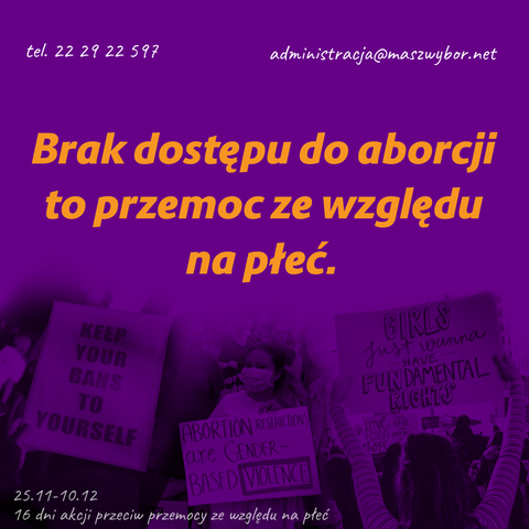 tel. 22 29 22 597
administracja@maszwybor.net
Brak dostępu do aborcji to przemoc ze względu na płeć.

zdjęcia transparentów:
- KEEP YOUR BANS TO YOURSELF
- ABORTION RESTRICTIONS are GENDER- BASED VIOLENCE
- GIRLS Just wanna have FUNDAMENTAL RIGHTS

25.11-10.12 - 16 dni akcji przeciw przemocy ze względu na
płeć