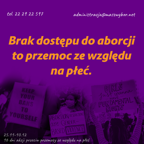 tel. 22 29 22 597
administracja@maszwybor.net
Brak dostępu do aborcji to przemoc ze względu na płeć.

zdjęcia transparentów:
- KEEP YOUR BANS TO YOURSELF
- ABORTION RESTRICTIONS are GENDER- BASED VIOLENCE
- GIRLS Just wanna have FUNDAMENTAL RIGHTS

25.11-10.12 - 16 dni akcji przeciw przemocy ze względu na
płeć