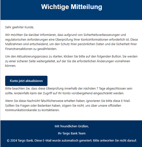 Wichtige Mitteilung
Sehr geehrter Kunde,
Wir möchten Sie darüber informieren, dass aufgrund von Sicherheitsverbesserungen und regulatorischen Anforderungen eine Überprüfung Ihrer Kontoinformationen erforderlich ist. Diese Maßnahmen sind entscheidend, um den Schutz Ihrer persönlichen Daten und die Sicherheit Ihrer Finanztransaktionen zu gewährleisten.
Um den Aktualisierungsprozess zu starten, klicken Sie bitte auf den folgenden Button. Sie werden zu einer sicheren Seite weitergeleitet, auf der Sie die erforderlichen Änderungen vornehmen können.
Konto jetzt aktualisieren
Bitte beachten Sie, dass diese Überprüfung innerhalb der nächsten 7 Tage abgeschlossen sein sollte. Andernfalls kann der Zugriff auf Ihr Konto vorübergehend eingeschränkt werden.
Wenn Sie diese Nachricht fälschlicherweise erhalten haben, ignorieren Sie bitte diese E-Mail. Sollten Sie Fragen oder Bedenken haben, zögern Sie nicht, uns über unsere offiziellen Kommunikationskanäle zu kontaktieren.
Mit freundlichen Grüßen,
Ihr Targo Bank Team
© 2024 Targo Bank. Diese E-Mail wurde automatisch generiert. Bitte antworten Sie nicht darauf.