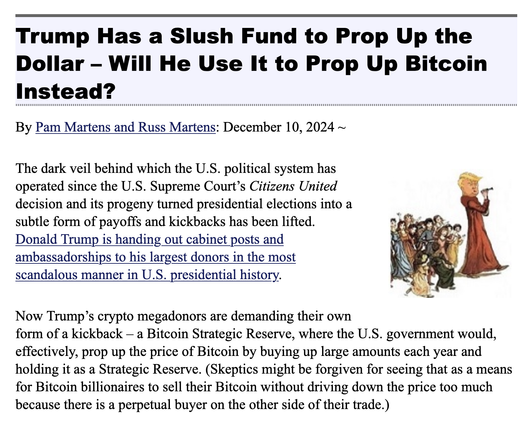 Trump Has a Slush Fund to Prop Up the Dollar - Will He Use It to Prop Up Bitcoin Instead?

By Pam Martens and Russ Martens: December 10, 2024 

The dark veil behind which the U.S. political system has operated since the U.S. Supreme Court's Citizens United decision and its progeny turned presidential elections into a subtle form of payoffs and kickbacks has been lifted.
Donald Trump is handing out cabinet posts and ambassadorships to his largest donors in the most scandalous manner in U.S. presidential history.
Now Trump's crypto megadonors are demanding their own
form of a kickback - a Bitcoin Strategic Reserve, where the U.S. government would, effectively, prop up the price of Bitcoin by buying up large amounts each year and holding it as a Strategic Reserve. (Skeptics might be forgiven for seeing that as a means for Bitcoin billionaires to sell their Bitcoin without driving down the price too much because there is a perpetual buyer on the other side of their trade.)