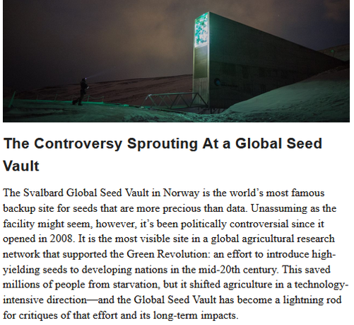 Svalbard’s Global Seed Vault Banks Biodiversity and Sprouts Controversy

The Arctic facility is the world’s largest safeguard for seeds—and fertile ground for critics and conspiracy theories.
by Adriana Craciun December 2, 2024

This story was originally published on The Conversation. It appears here under a Creative Commons license.

The controversy sprouting at a global seed vault:
The Svalbard Global Seed Vault in Norway is the world's must famous backup site for seeds that are more precious than data. Unassuming as the facility might seem, however, it's been politically controversial since it opened in 2008.  It is the most visible site in a global agricultural research network that supported the Green Revolution: an effort to introduce high-yielding seeds to developing nations in the mid-20th century. This saved millions of people from starvation, but it shifted agriculture in a technology intensive direction - and the Global Seed Vault a lightening rod for critiques of that effort and its long term impacts.

Two-thirds of the world’s food comes today from just nine plants: sugar cane, maize (corn), rice, wheat, potatoes, soybeans, oil-palm fruit, sugar beet, and cassava. In the past, farmers grew tens of thousands of crop varieties around the world. This biodiversity protected agriculture from crop losses caused by plant diseases and climate change.