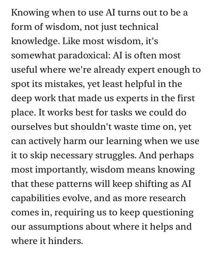 Knowing when to use Al turns out to be a form of wisdom, not just technical knowledge. Like most wisdom, it's somewhat paradoxical: Al is often most useful where we're already expert enough to spot its mistakes, yet least helpful in the deep work that made us experts in the first place. It works best for tasks we could do ourselves but shouldn't waste time on, yet can actively harm our learning when we use it to skip necessary struggles. And perhaps most importantly, wisdom means knowing that these patterns will keep shifting as Al capabilities evolve, and as more research comes in, requiring us to keep questioning our assumptions about where it helps and where it hinders.