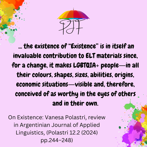 Pink background with rainbow coloured paint splashes in 2 corners, and a logo of PJF with a rainbow umbrella. Text says:  ... the existence of “Existence” is in itself an invaluable contribution to ELT materials since, for a change, it makes LGBTQIA+ people―in all their colours, shapes, sizes, abilities, origins, economic situations―visible and, therefore, conceived of as worthy in the eyes of others and in their own. With reference: On Existence: Vanesa Polastri, review in Argentinian Journal of Applied Linguistics, (Polastri 12.2 (2024) pp.244–248)