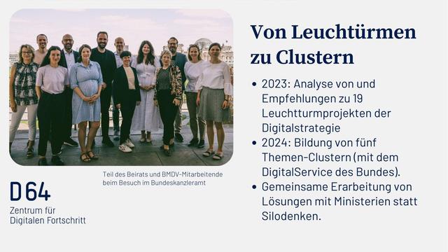 Bild vom Beirat und Text: „Von Leuchtürmen zu Clustern
Silodenkenalyse von und Empfehlungen zu 19 Leuchtturmprojekten der
Digitalstrategie
• 2024: Bildung von fünf Themen-Clustern (mit dem DigitalService des Bundes).
• Gemeinsame Erarbeitung von Lösungen mit Ministerien statt
Silodenken.“