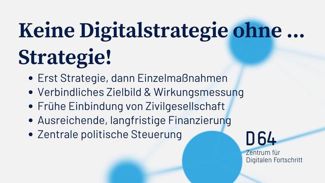 Keine Digitalstrategie ohne ...
Strategie!
• Erst Strategie, dann Einzelmaßnahmen
• Verbindliches Zielbild & Wirkungsmessung
• Frühe Einbindung von Zivilgesellschaft
• Ausreichende, langfristige Finanzierung
• Zentrale politische Steuerung