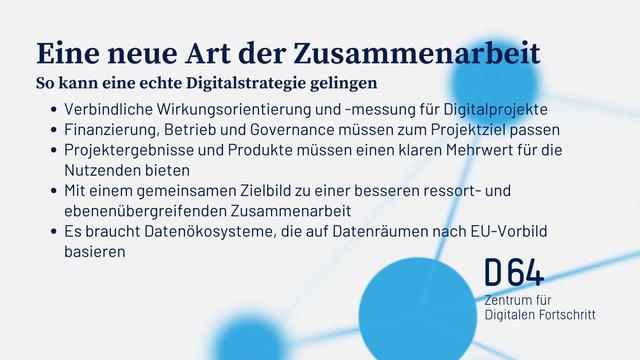 Eine neue Art der Zusammenarbeit:

So kann eine echte Digitalstrategie gelingen
• Verbindliche Wirkungsorientierung und -messung für Digitalprojekte
• Finanzierung, Betrieb und Governance müssen zum Projektziel passen
• Projektergebnisse und Produkte müssen einen klaren Mehrwert für die
Nutzenden bieten
• Mit einem gemeinsamen Zielbild zu einer besseren ressort- und
ebenenübergreifenden Zusammenarbeit
• Es braucht Datenökosysteme, die auf Datenräumen nach EU-Vorbild
basieren