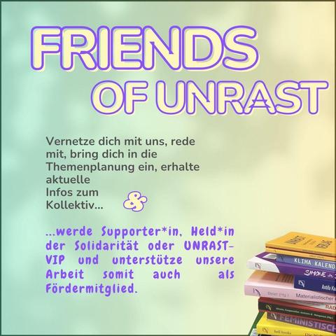 Das Bild hat einen grün und  gelb melierten Hintergrund. Die gelbe Schrift mit lila Umrandung sagt: FRIENDS of UNRAST. Darunter steht der Text in grauer Schrift: Vernetze dich mit uns und anderen Supporter*innen, rede mit, bring dich in die Themenplanung ein und erhalte aktuelle Infos zum Kollektiv...  Darauf folgt in lilafarbener Schrift: Werde Supporter*in, Held*in der Solidarität oder UNRAST-VIP und unterstütze somit unsere Arbeit auch  als Fördermitglied..