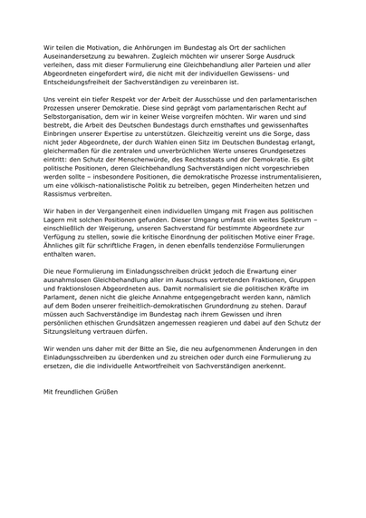 Wir teilen die Motivation, die Anhörungen im Bundestag als Ort der sachlichen Auseinandersetzung zu bewahren. Zugleich möchten wir unserer Sorge Ausdruck verleihen, dass mit dieser Formulierung eine Gleichbehandlung aller Parteien und aller Abgeordneten eingefordert wird, die nicht mit der individuellen Gewissens- und Entscheidungsfreiheit der Sachverständigen zu vereinbaren ist.

Uns vereint ein tiefer Respekt vor der Arbeit der Ausschüsse und den parlamentarischen Prozessen unserer Demokratie. Diese sind geprägt vom parlamentarischen Recht auf Selbstorganisation, dem wir in keiner Weise vorgreifen möchten. Wir waren und sind bestrebt, die Arbeit des Deutschen Bundestags durch ernsthaftes und gewissenhaftes Einbringen unserer Expertise zu unterstützen. Gleichzeitig vereint uns die Sorge, dass nicht jeder Abgeordnete, der durch Wahlen einen Sitz im Deutschen Bundestag erlangt, gleichermaßen für die zentralen und unverbrüchlichen Werte unseres Grundgesetzes eintritt: den Schutz der Menschenwürde, des Rechtsstaats und der Demokratie. Es gibt politische Positionen, deren Gleichbehandlung Sachverständigen nicht vorgeschrieben werden sollte – insbesondere Positionen, die demokratische Prozesse instrumentalisieren, um eine völkisch-nationalistische Politik zu betreiben, gegen Minderheiten hetzen und Rassismus verbreiten.

Wir haben in der Vergangenheit einen individuellen Umgang mit Fragen aus politischen Lagern mit solchen Positionen gefunden. Dieser Umgang umfasst ein weites Spek