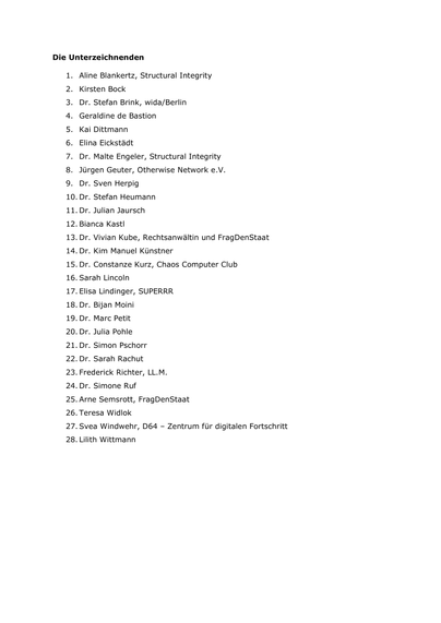 Die Unterzeichnenden

    Aline Blankertz, Structural Integrity
    Kirsten Bock
    Dr. Stefan Brink, wida/Berlin
    Geraldine de Bastion
    Kai Dittmann
    Elina Eickstädt
    Dr. Malte Engeler, Structural Integrity
    Jürgen Geuter, Otherwise Network e.V.
    Dr. Sven Herpig
    Dr. Stefan Heumann
    Dr. Julian Jaursch
    Bianca Kastl
    Dr. Vivian Kube, Rechtsanwältin und FragDenStaat
    Dr. Kim Manuel Künstner
    Dr. Constanze Kurz, Chaos Computer Club
    Sarah Lincoln
    Elisa Lindinger, SUPERRR
    Dr. Bijan Moini
    Dr. Marc Petit
    Dr. Julia Pohle
    Dr. Simon Pschorr
    Dr. Sarah Rachut
    Frederick Richter, LL.M.
    Dr. Simone Ruf
    Arne Semsrott, FragDenStaat
    Teresa Widlok
    Svea Windwehr, D64 – Zentrum für digitalen Fortschritt
    Lilith Wittmann