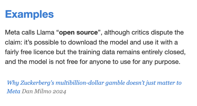 Examples
Meta calls Llama “open source”, although critics dispute the claim: it’s possible to download the model and use it with a fairly free licence but the training data remains entirely closed, and the model is not free for anyone to use for any purpose.

Why Zuckerberg’s multibillion-dollar gamble doesn’t just matter to Meta Dan Milmo 2024