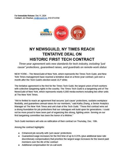 For Immediate Release: Dec. 11, 2024. Contact: Jen Sheehan, jen@nyguild.org, 610-573-0740. NY NewsGuild, NY Times Reach Tentative Deal On Historic First Tech Contract. Three-year agreement sets new standards for tech industry, including "just cause" protections, guaranteed raises, and guardrails on remote-work status. New York - The NewsGuild of New York, which represents the Times Tech Guild, and New York Times management have reached a tentative deal on a three-year contract, just over a month after the Tech Guild's election week ULP strike. The tentative agreement is the first for the Times Tech Guild, the largest union of tech workers with collective bargaining rights in the country. The Times Tech Guild is a bargaining unit of The NewsGuild of New York, which represents nearly 6,000 media workers including two other units at The New York Times. "We're thrilled to reach an agreement that secures 'just cause' protections, sustains workplace flexibility, and guarantees annual raises for our members," said Kathy Zhang, a Senior Analytics Manager at The New York Times and unit chair of the Tech Guild. "These first contract wins set a strong foundation for job protections that our colleagues will build upon for generations. I could not be more proud to have been part of organizing this strong, fighting union. Serving on our first bargaining committee has been the honor of a lifetime." Tech Guild members will vote on ratification of their contract on Thursday, Dec. 19th.