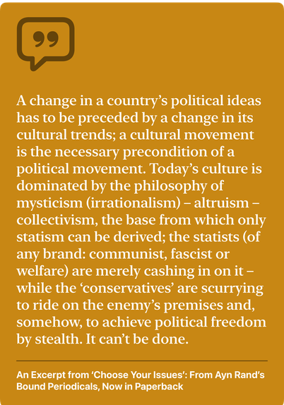 “A change in a country’s political ideas has to be preceded by a change in its cultural trends; a cultural movement is the necessary precondition of a political movement. Today’s culture is dominated by the philosophy of mysticism (irrationalism)–altruism–collectivism, the base from which only statism can be derived; the statists (of any brand: communist, fascist or welfare) are merely cashing in on it—while the ‘conservatives’ are scurrying to ride on the enemy’s premises and, somehow, to achieve political freedom by stealth. It can’t be done.”

— an excerpt from ‘Choose Your Issues’ by Ayn Rand, from the January 1962 issue of The Objectivist Newsletter