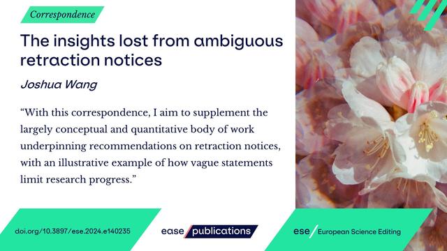 Correspondence

The insights lost from ambiguous retraction notices

Joshua Wang

"With this correspondence, I aim to supplement the largely conceptual and quantitative body of work underpinning recommendations on retraction notices, with an illustrative example of how vague statements limit research progress."

doi.org/10.3897/ese.2024.e140235

ease publications

ese / European Science Editing