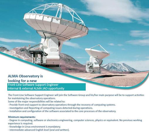 Picture of an American (in the foreground) and an European 12-m (a bit further away) ALMA antennas pointing almost to the zenith at the Chajnantor plateau with blue, slightly cloudy sky, and some snow in the mountains. A blueish swirl separates the image from the text.

The job vacancy text reads:

ALMA Observatory is looking for a new
Front-Line Software Support Engineer
Internal & external ALMA JAO opportunity

The Front-Line Software Support Engineer will join the Software Group and his/her main purpose will be to support activities for maintaining the observatory operations.
Some of the major responsibilities will be related to:
- Provide front-end support to observatory operations through the recovery of computing systems.
- Investigation and Reporting of computing issues detected during operations.
- Installation and configuration of the software associated to the core processes of the observatory.

Minimum requirements:
- Degree in computing, software or electronics engineering, computer sciences, physics or equivalent. No previous working experience is required.
- Knowledge in Linux environment is mandatory.
- Intermediate-advanced English level (oral and written).