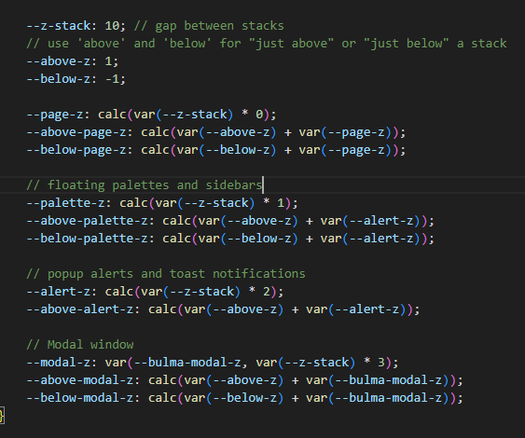 CSS code:
   --z-stack: 10; // gap between stacks
    // use 'above' and 'below' for "just above" or "just below" a stack
    --above-z: 1;
    --below-z: -1;

    --page-z: calc(var(--z-stack) * 0);
    --above-page-z: calc(var(--above-z) + var(--page-z));
    --below-page-z: calc(var(--below-z) + var(--page-z));

    // floating palettes and sidebars
    --palette-z: calc(var(--z-stack) * 1);
    --above-palette-z: calc(var(--above-z) + var(--alert-z));
    --below-palette-z: calc(var(--below-z) + var(--alert-z));

    // popup alerts and toast notifications
    --alert-z: calc(var(--z-stack) * 2);
    --above-alert-z: calc(var(--above-z) + var(--alert-z));

    // Modal window
    --modal-z: var(--bulma-modal-z, var(--z-stack) * 3);
    --above-modal-z: calc(var(--above-z) + var(--bulma-modal-z));
    --below-modal-z: calc(var(--below-z) + var(--bulma-modal-z));