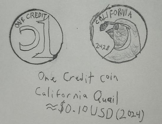 Drawing of a coin.  One side has text reading "ONE CREDIT" and a stylized reversed C and numeral 1.  The other features a picture of a California Quail and text reading "CALIFORNIA, 2428"

"One Credit Coin
California Quail
≈$0.10 USD (2024)"

Pencil on paper